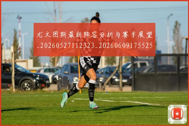 尤文图斯最新阵容分析与赛季展望_20260527112323_20260609175525