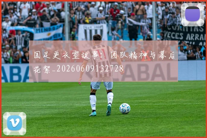 国足更衣室故事：团队精神与幕后花絮_20260609132728