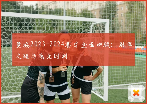 曼城2023-2024赛季全面回顾：冠军之路与高光时刻