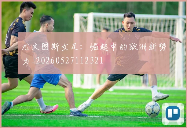 尤文图斯女足:崛起中的欧洲新势力_20260527112321