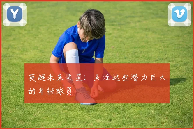 英超未来之星：关注这些潜力巨大的年轻球员